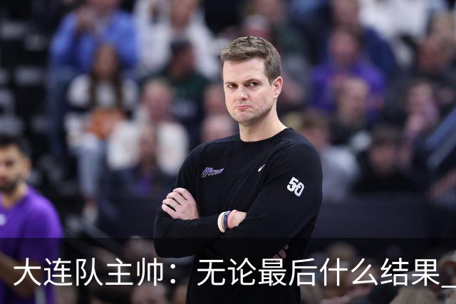 大连队主帅：无论最后什么结果 我们都配得上冠军争夺者