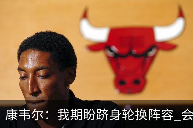 康韦尔：我期盼跻身轮换阵容 会时刻做好准备 感恩当下