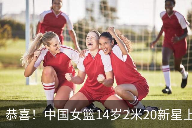 恭喜！中国女篮14岁2米20新星上线，父亲曾打CBA，比张子宇更灵活