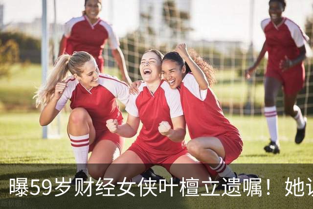 曝59岁财经女侠叶檀立遗嘱！她说自己时间到了，抗癌4年丁克无娃