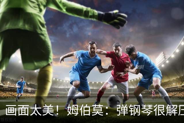 画面太美！姆伯莫：弹钢琴很解压，我通过教学视频自学成才