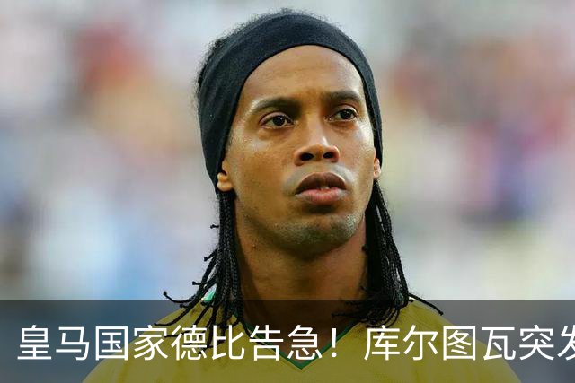 皇马国家德比告急！库尔图瓦突发流感缺席，维尼修斯亦遭停赛