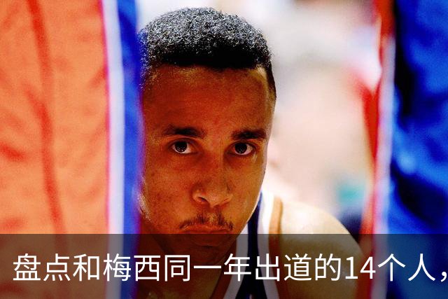 盘点和梅西同一年出道的14个人，如今还有几人被记得？