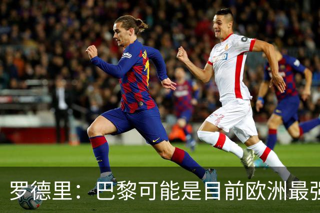 罗德里：巴黎可能是目前欧洲最强球队；亚马尔总能决定比赛