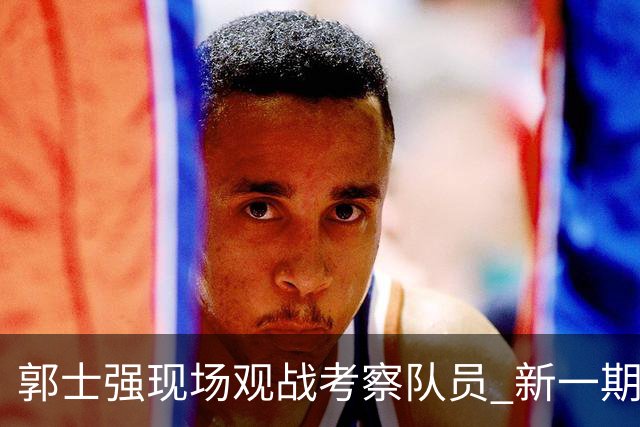 郭士强现场观战考察队员 新一期中国男篮名单悬念待解
